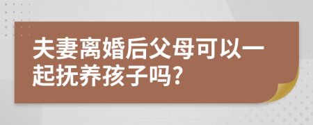 夫妻离婚后父母可以一起抚养孩子吗?