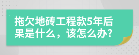 拖欠地砖工程款5年后果是什么，该怎么办?