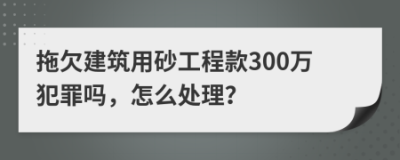 拖欠建筑用砂工程款300万犯罪吗，怎么处理？