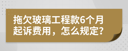 拖欠玻璃工程款6个月起诉费用，怎么规定？