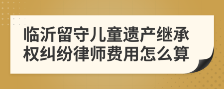 临沂留守儿童遗产继承权纠纷律师费用怎么算