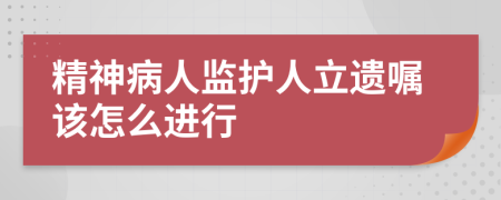 精神病人监护人立遗嘱该怎么进行