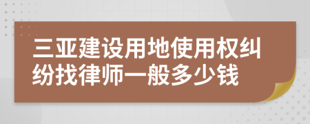 三亚建设用地使用权纠纷找律师一般多少钱