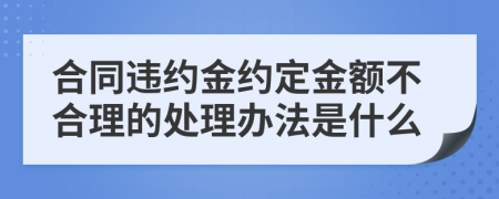 合同违约金约定金额不合理的处理办法是什么