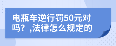 电瓶车逆行罚50元对吗？,法律怎么规定的