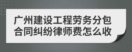 广州建设工程劳务分包合同纠纷律师费怎么收