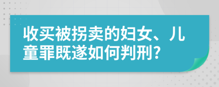 收买被拐卖的妇女、儿童罪既遂如何判刑?