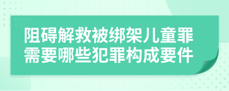 阻碍解救被绑架儿童罪需要哪些犯罪构成要件