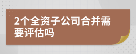 2个全资子公司合并需要评估吗