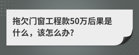 拖欠门窗工程款50万后果是什么，该怎么办?