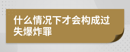 什么情况下才会构成过失爆炸罪