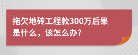 拖欠地砖工程款300万后果是什么，该怎么办?