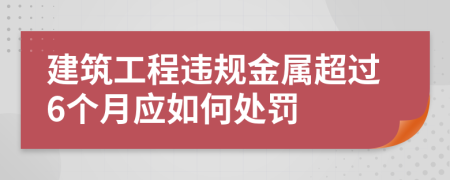 建筑工程违规金属超过6个月应如何处罚