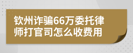 钦州诈骗66万委托律师打官司怎么收费用