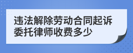 违法解除劳动合同起诉委托律师收费多少