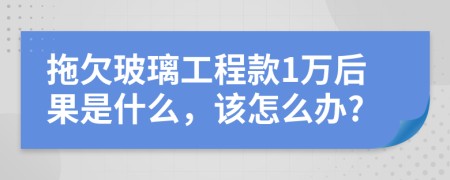 拖欠玻璃工程款1万后果是什么，该怎么办?