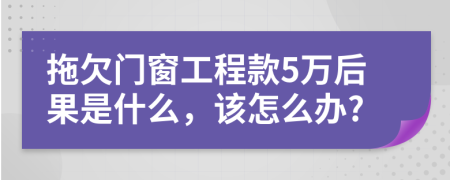 拖欠门窗工程款5万后果是什么，该怎么办?