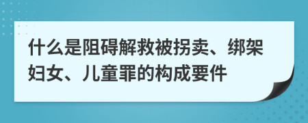 什么是阻碍解救被拐卖、绑架妇女、儿童罪的构成要件