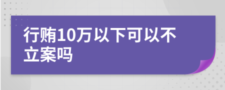 行贿10万以下可以不立案吗