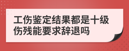 工伤鉴定结果都是十级伤残能要求辞退吗