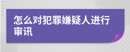 怎么对犯罪嫌疑人进行审讯