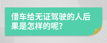 借车给无证驾驶的人后果是怎样的呢？