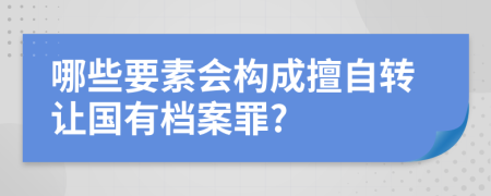 哪些要素会构成擅自转让国有档案罪?