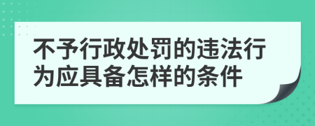 不予行政处罚的违法行为应具备怎样的条件