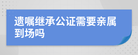 遗嘱继承公证需要亲属到场吗