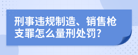 刑事违规制造、销售枪支罪怎么量刑处罚?