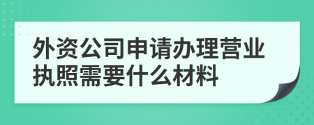 外资公司申请办理营业执照需要什么材料