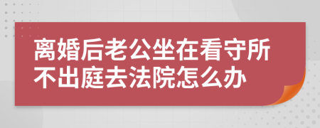 离婚后老公坐在看守所不出庭去法院怎么办