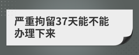 严重拘留37天能不能办理下来