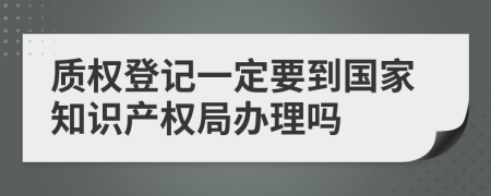 质权登记一定要到国家知识产权局办理吗