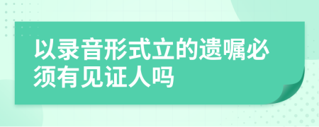 以录音形式立的遗嘱必须有见证人吗