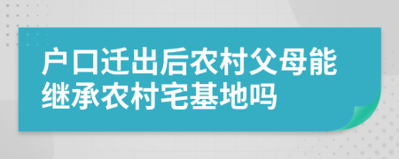 户口迁出后农村父母能继承农村宅基地吗