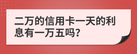 二万的信用卡一天的利息有一万五吗？