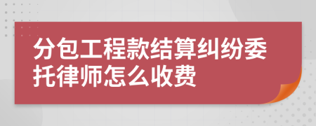 分包工程款结算纠纷委托律师怎么收费