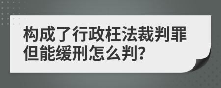 构成了行政枉法裁判罪但能缓刑怎么判？