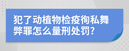 犯了动植物检疫徇私舞弊罪怎么量刑处罚?