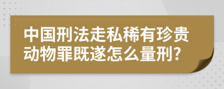 中国刑法走私稀有珍贵动物罪既遂怎么量刑?