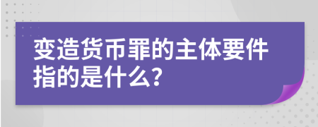 变造货币罪的主体要件指的是什么？