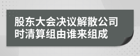 股东大会决议解散公司时清算组由谁来组成