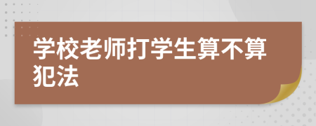 学校老师打学生算不算犯法