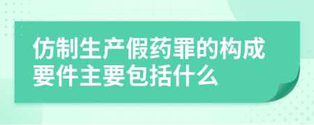 仿制生产假药罪的构成要件主要包括什么