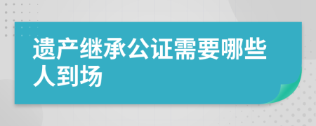 遗产继承公证需要哪些人到场