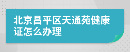 北京昌平区天通苑健康证怎么办理