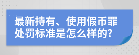 最新持有、使用假币罪处罚标准是怎么样的?