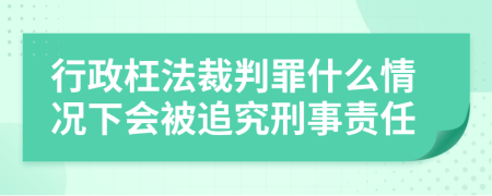 行政枉法裁判罪什么情况下会被追究刑事责任