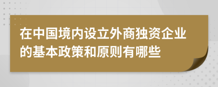 在中国境内设立外商独资企业的基本政策和原则有哪些